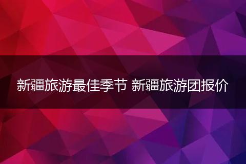 新疆旅游最佳季节 新疆旅游团报价