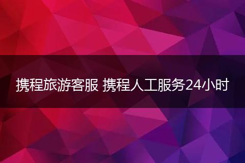 携程旅游客服 携程人工服务24小时