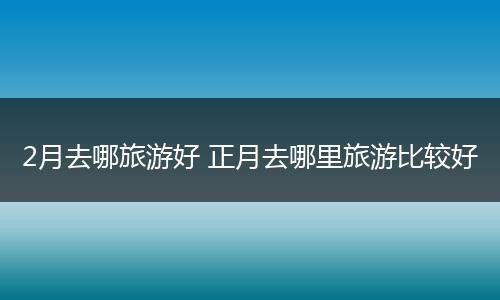 2月去哪旅游好 正月去哪里旅游比较好
