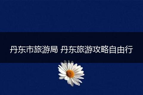 丹东市旅游局 丹东旅游攻略自由行