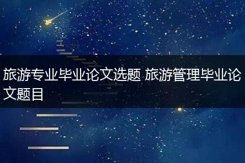 旅游专业毕业论文选题 旅游管理毕业论文题目