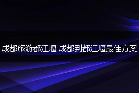 成都旅游都江堰 成都到都江堰最佳方案