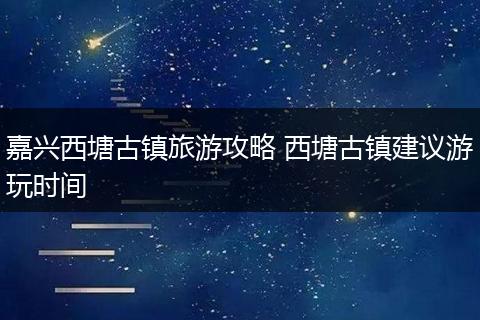 嘉兴西塘古镇旅游攻略 西塘古镇建议游玩时间
