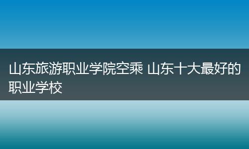 山东旅游职业学院空乘 山东十大最好的职业学校