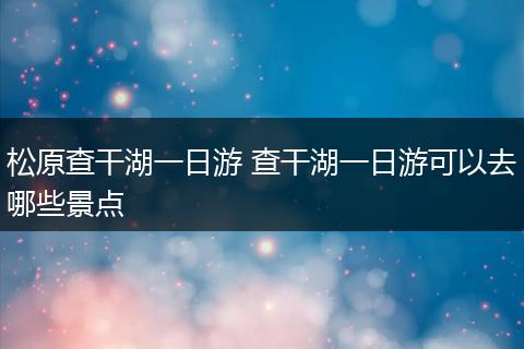 松原查干湖一日游 查干湖一日游可以去哪些景点