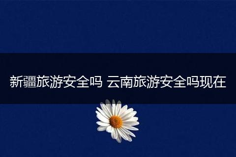 新疆旅游安全吗 云南旅游安全吗现在