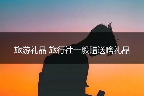 旅游礼品 旅行社一般赠送啥礼品