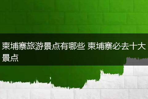 柬埔寨旅游景点有哪些 柬埔寨必去十大景点