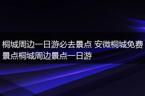 桐城周边一日游必去景点 安微桐城免费景点桐城周边景点一日游