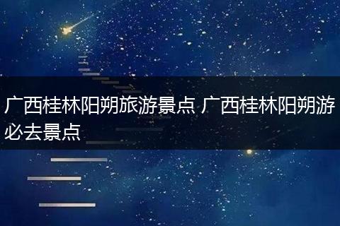 广西桂林阳朔旅游景点 广西桂林阳朔游必去景点