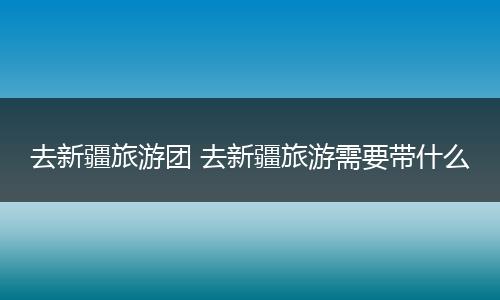 去新疆旅游团 去新疆旅游需要带什么