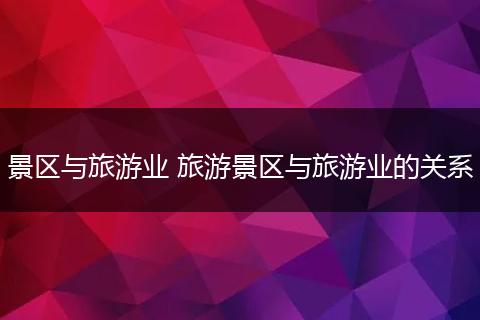 景区与旅游业 旅游景区与旅游业的关系