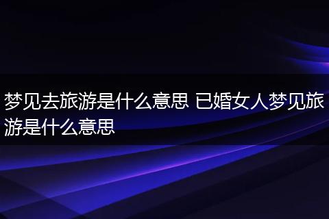 梦见去旅游是什么意思 已婚女人梦见旅游是什么意思