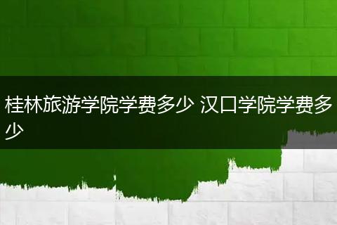 桂林旅游学院学费多少 汉口学院学费多少
