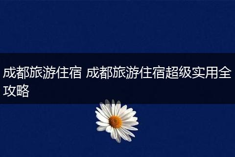 成都旅游住宿 成都旅游住宿超级实用全攻略