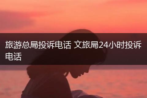 旅游总局投诉电话 文旅局24小时投诉电话