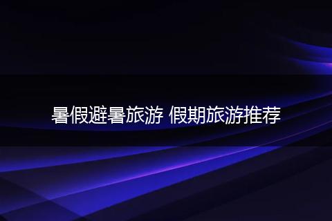 暑假避暑旅游 假期旅游推荐