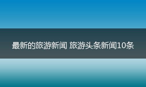 最新的旅游新闻 旅游头条新闻10条