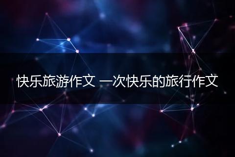 快乐旅游作文 一次快乐的旅行作文