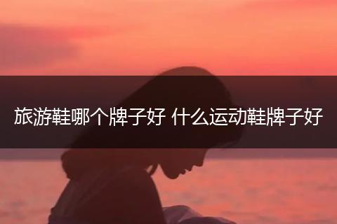 旅游鞋哪个牌子好 什么运动鞋牌子好