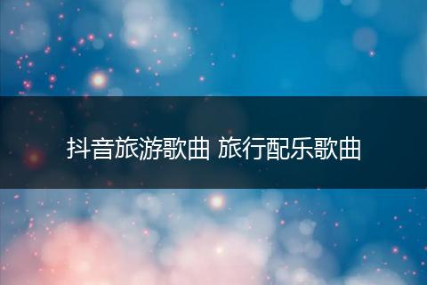 抖音旅游歌曲 旅行配乐歌曲