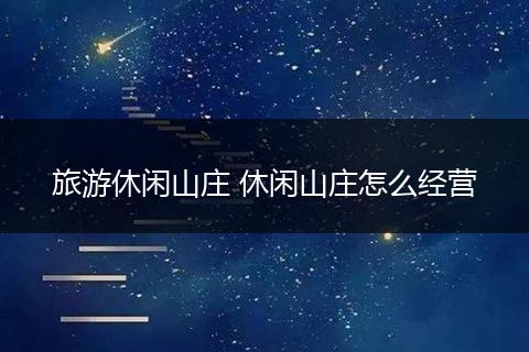 旅游休闲山庄 休闲山庄怎么经营