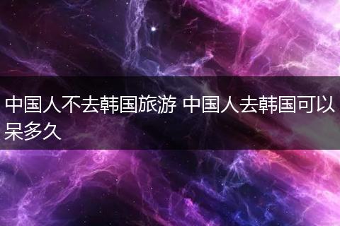 中国人不去韩国旅游 中国人去韩国可以呆多久