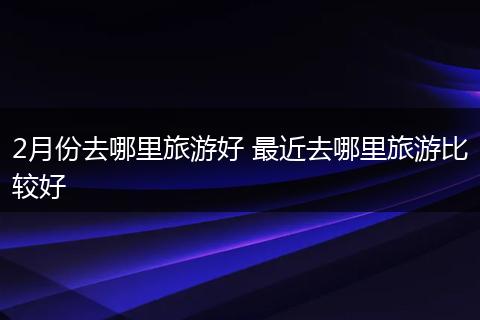 2月份去哪里旅游好 最近去哪里旅游比较好