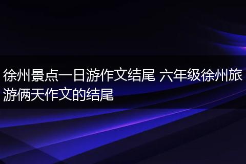 徐州景点一日游作文结尾 六年级徐州旅游俩天作文的结尾