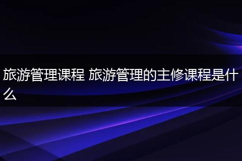 旅游管理课程 旅游管理的主修课程是什么