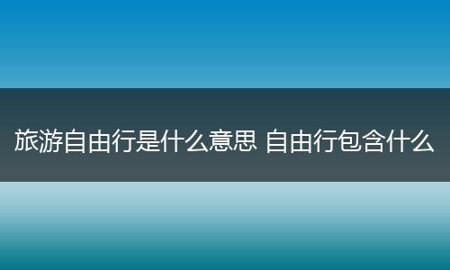 旅游自由行是什么意思 自由行包含什么
