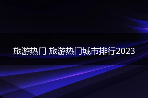 旅游热门 旅游热门城市排行2023