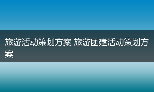旅游活动策划方案 旅游团建活动策划方案