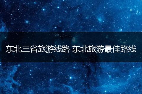东北三省旅游线路 东北旅游最佳路线