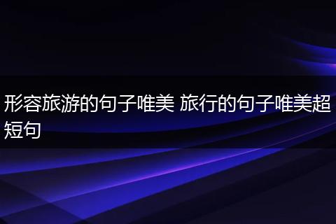 形容旅游的句子唯美 旅行的句子唯美超短句