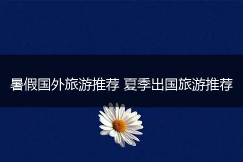 暑假国外旅游推荐 夏季出国旅游推荐