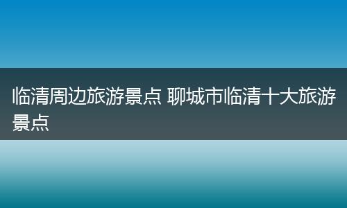 临清周边旅游景点 聊城市临清十大旅游景点