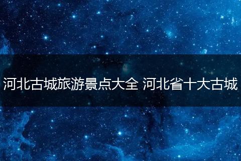 河北古城旅游景点大全 河北省十大古城