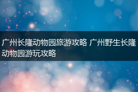 广州长隆动物园旅游攻略 广州野生长隆动物园游玩攻略
