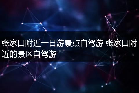 张家口附近一日游景点自驾游 张家口附近的景区自驾游