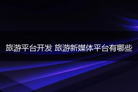 旅游平台开发 旅游新媒体平台有哪些