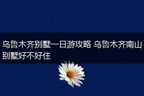 乌鲁木齐别墅一日游攻略 乌鲁木齐南山别墅好不好住
