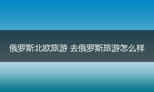 俄罗斯北欧旅游 去俄罗斯旅游怎么样
