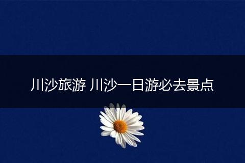 川沙旅游 川沙一日游必去景点