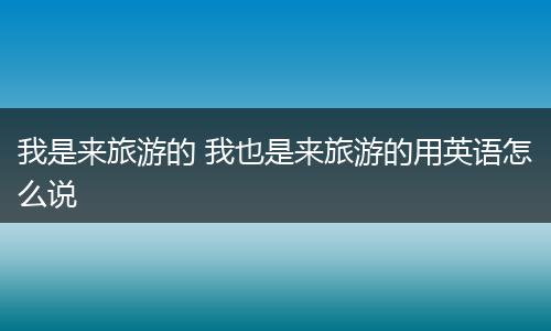 我是来旅游的 我也是来旅游的用英语怎么说