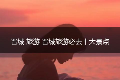 晋城 旅游 晋城旅游必去十大景点