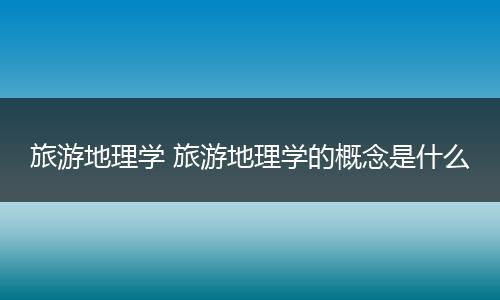 旅游地理学 旅游地理学的概念是什么