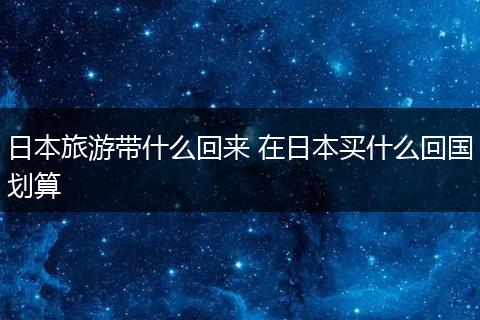 日本旅游带什么回来 在日本买什么回国划算