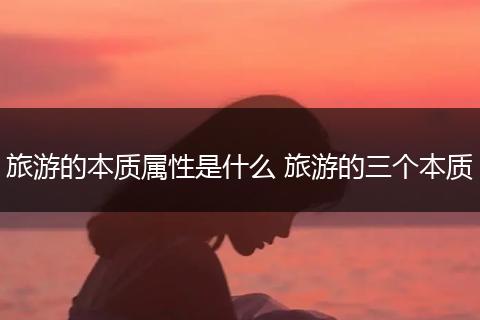 旅游的本质属性是什么 旅游的三个本质