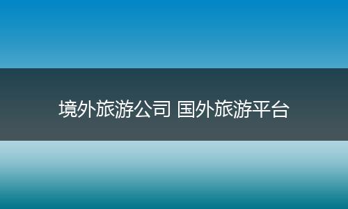境外旅游公司 国外旅游平台